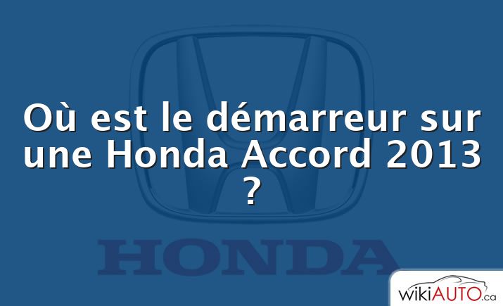 Où est le démarreur sur une Honda Accord 2013 ?